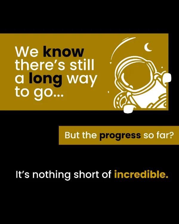 We know there’s still a long way to go, but the progress so far is nothing short of incredible